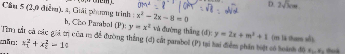 (0,0 dem).
D. 2sqrt(3)cm
Câu 5 (2,0 điểm). a, Giải phương trình : x^2-2x-8=0
b, Cho Parabol (P): y=x^2 và đường thẳng (d): y=2x+m^2+1
Tìm tất cả các giá trị của m để đường thẳng (d) cắt parabol (P) tại hai điểm phần biệt có hoành độ (m là tham số).
mãn: x_1^(2+x_2^2=14 thuà
x_1), x_4