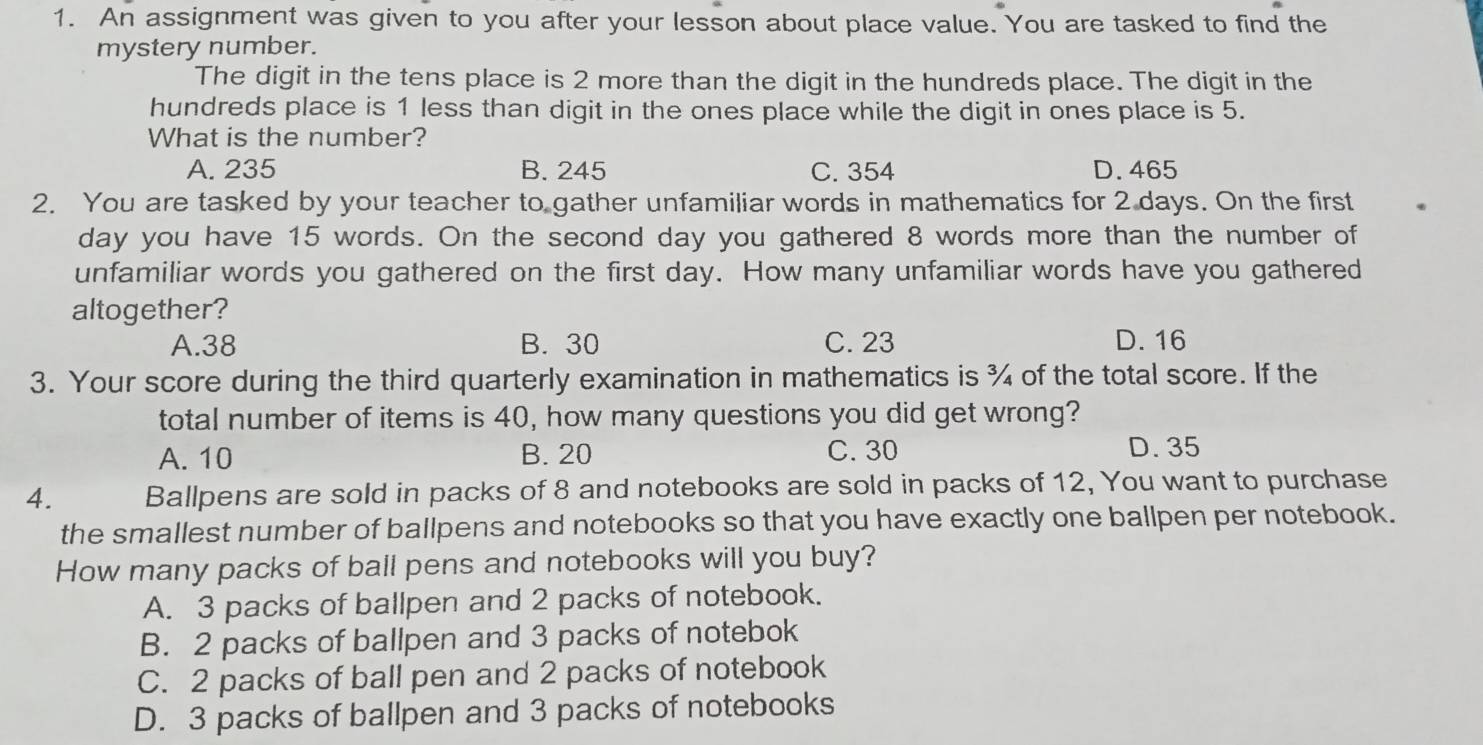 An assignment was given to you after your lesson about place value. You are tasked to find the
mystery number.
The digit in the tens place is 2 more than the digit in the hundreds place. The digit in the
hundreds place is 1 less than digit in the ones place while the digit in ones place is 5.
What is the number?
A. 235 B. 245 C. 354 D. 465
2. You are tasked by your teacher to gather unfamiliar words in mathematics for 2 days. On the first
day you have 15 words. On the second day you gathered 8 words more than the number of
unfamiliar words you gathered on the first day. How many unfamiliar words have you gathered
altogether?
A. 38 B. 30 C. 23 D. 16
3. Your score during the third quarterly examination in mathematics is ¾ of the total score. If the
total number of items is 40, how many questions you did get wrong?
A. 10 B. 20 C. 30 D. 35
4. Ballpens are sold in packs of 8 and notebooks are sold in packs of 12, You want to purchase
the smallest number of ballpens and notebooks so that you have exactly one ballpen per notebook.
How many packs of ball pens and notebooks will you buy?
A. 3 packs of ballpen and 2 packs of notebook.
B. 2 packs of ballpen and 3 packs of notebok
C. 2 packs of ball pen and 2 packs of notebook
D. 3 packs of ballpen and 3 packs of notebooks