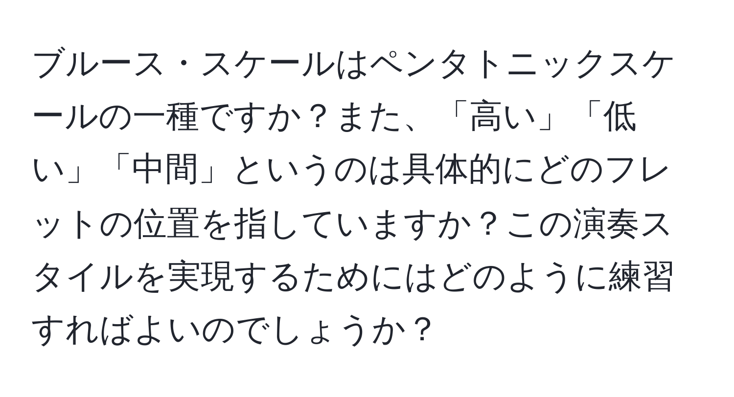 ブルース・スケールはペンタトニックスケールの一種ですか？また、「高い」「低い」「中間」というのは具体的にどのフレットの位置を指していますか？この演奏スタイルを実現するためにはどのように練習すればよいのでしょうか？