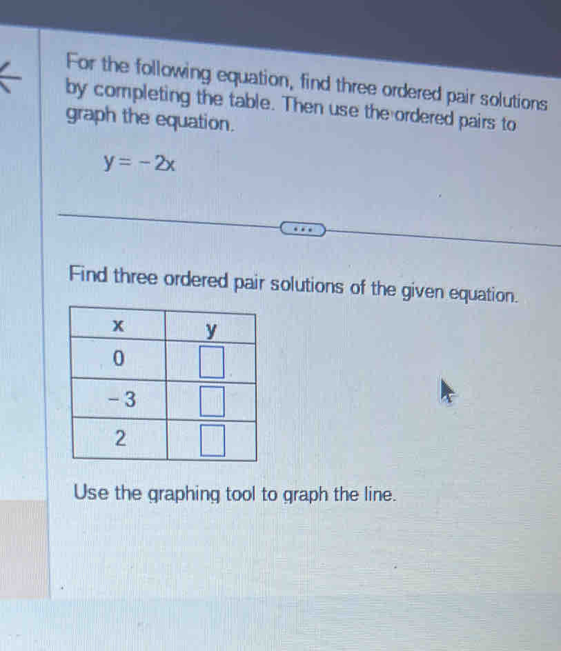 For the following equation, find three ordered pair solutions
by completing the table. Then use the ordered pairs to
graph the equation.
y=-2x
Find three ordered pair solutions of the given equation.
Use the graphing tool to graph the line.