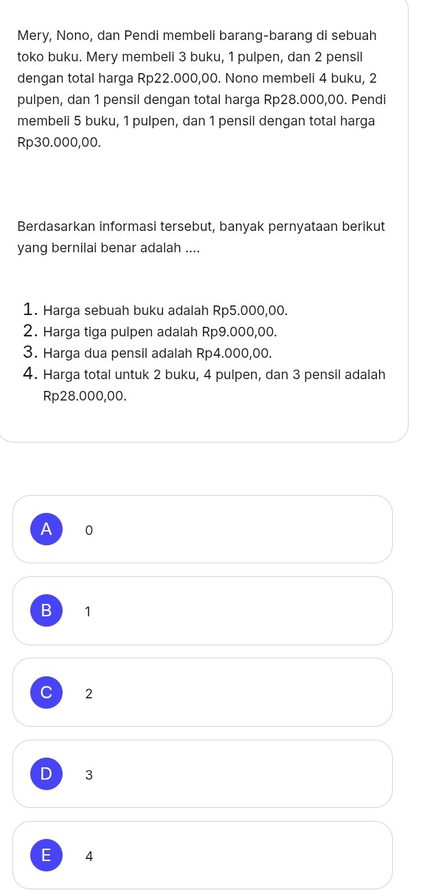 Mery, Nono, dan Pendi membeli barang-barang di sebuah
toko buku. Mery membeli 3 buku, 1 pulpen, dan 2 pensil
dengan total harga Rp22.000,00. Nono membeli 4 buku, 2
pulpen, dan 1 pensil dengan total harga Rp28.000,00. Pendi
membeli 5 buku, 1 pulpen, dan 1 pensil dengan total harga
Rp30.000,00.
Berdasarkan informasi tersebut, banyak pernyataan berikut
yang bernilai benar adalah ....
1. Harga sebuah buku adalah Rp5.000,00.
2. Harga tiga pulpen adalah Rp9.000,00.
3. Harga dua pensil adalah Rp4.000,00.
4. Harga total untuk 2 buku, 4 pulpen, dan 3 pensil adalah
Rp28.000,00.
A 0
B 1
C 2
D 3
E 4