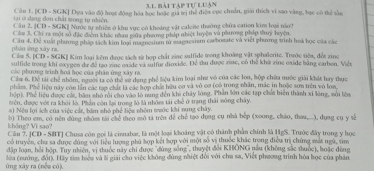 bài tập tự luận
Câu 1. [CD - SGK] Dựa vào độ hoạt động hóa học hoặc giá trị thể điện cực chuẩn, giải thích vì sao vàng, bạc có thể tồn
tại ở dạng đơn chất trong tự nhiên.
Câu 2. [CD - SGK] Nước tự nhiên ở khu vực có khoáng vật calcite thường chứa cation kim loại nào?
Câu 3. Chỉ ra một số đặc điểm khác nhau giữa phương pháp nhiệt luyện và phương pháp thuỷ luyện.
Câu 4. Đề xuất phương pháp tách kim loại magnesium từ magnesium carbonate và viết phương trình hoá học của các
phản ứng xảy ra.
Câu 5. [CD - SGK] Kim loại kẽm được tách từ hợp chất zinc sulfide trong khoáng vật sphalerite. Trước tiên, đốt zine
sulfide trong khí oxygen dư đề tạo zinc oxide và sulfur dioxide. Để thu được zinc, có thể khử zinc oxide bằng carbon. Viết
các phương trình hoá học của phản ứng xảy ra.
Câu 6. Để tái chế nhôm, người ta có thể sử dụng phế liệu kim loại như vỏ của các lon, hộp chứa nước giải khát hay thực
phẩm. Phế liệu này còn lẫn các tạp chất là các hợp chất hữu cơ và vô cơ (có trong nhãn, mác in hoặc sơn trên vỏ lon,
hộp). Phế liệu được cắt, băm nhỏ rồi cho vào lò nung đến khi chảy lỏng. Phần lớn các tạp chất biến thành xỉ lỏng, nổi lên
trên, được vớt ra khỏi lò. Phần còn lại trong lò là nhồm tái chế ở trạng thái nóng chảy.
a) Nêu lợi ích của việc cắt, băm nhỏ phế liệu nhôm trước khi nụng chảy.
b) Theo em, có nên dùng nhôm tái chế theo mô tả trên đề chế tạo dụng cụ nhà bếp (xoong, chảo, thau,...), dụng cụ y tế
không? Vì sao?
Câu 7. [CD - SBT] Chusa còn gọi là cinnabar, là một loại khoáng vật có thành phần chính là HgS. Trước đây trong y học
cổ truyền, chu sa được dùng với liều lượng phù hợp kết hợp với một số vị thuốc khác trong điều trị chứng mất ngủ, tim
đập loạn, hồi hộp. Tuy nhiên, vị thuốc này chỉ được ''dùng sống'', thuyệt đối KHÔNG nấu (không sắc thuốc), hoặc dùng
lưa (nướng, đốt). Hãy tìm hiểu và lí giải cho việc không dùng nhiệt đối với chu sa, Viết phương trình hóa học của phản
ứng xảy ra (nếu có).