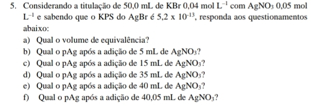 Considerando a titulação de 50,0 mL de KBr 0,04molL^(-1) com AgNO_30,05 mol
L^(-1) e sabendo que o KPS do AgBr é 5,2* 10^(-13) , responda aos questionamentos 
abaixo: 
a) Qual o volume de equivalência? 
b) Qual o pAg após a adição de 5 mL de AgNO_3 ? 
c) Qual o pAg após a adição de 15 mL de AgNO_3 2 
d) Qual o pAg após a adição de 35 mL de AgNO_3 ? 
e) Qual o pAg após a adição de 40 mL de AgNO_3 2 
f) Qual o pAg após a adição de 40,05 mL de AgNO_3