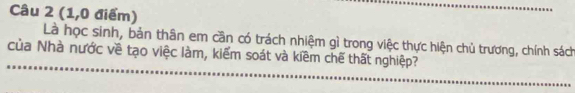 (1,0 điểm) 
Là học sinh, bản thân em cần có trách nhiệm gì trong việc thực hiện chủ trương, chính sách 
của Nhà nước về tạo việc làm, kiểm soát và kiềm chế thất nghiệp?