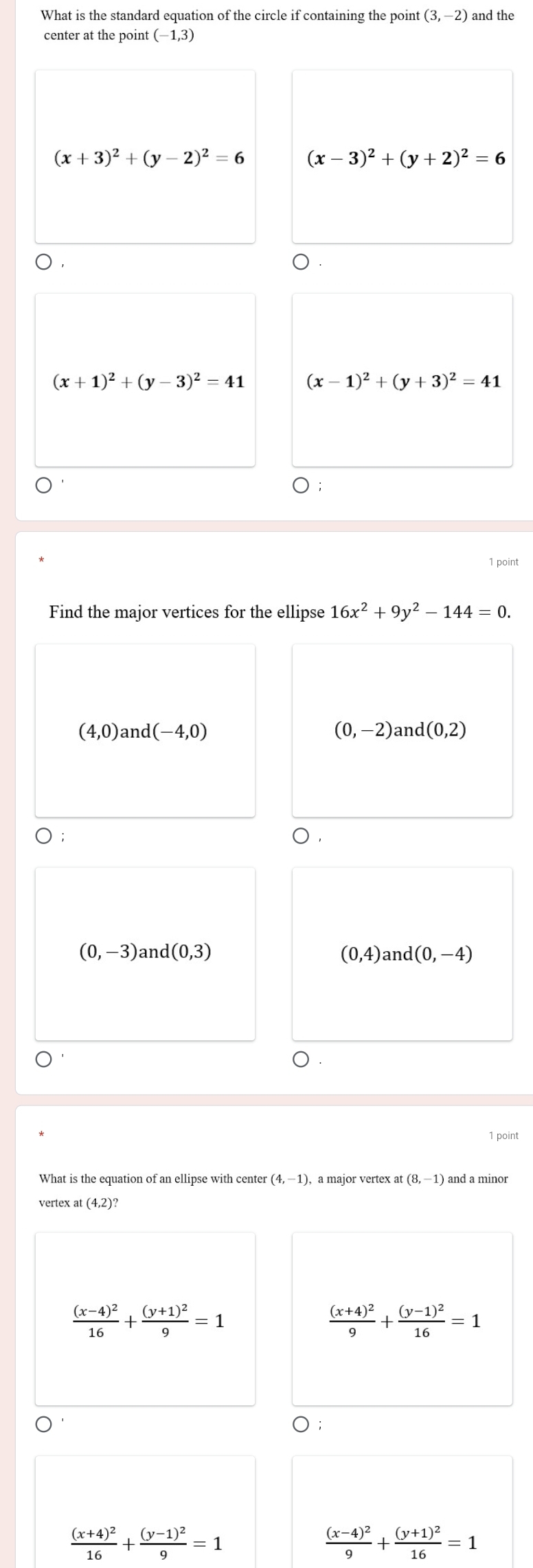 What is the standard equation of the circle if containing the point (3,-2) and the
center at the point (-1,3)
(x+3)^2+(y-2)^2=6 (x-3)^2+(y+2)^2=6
(x+1)^2+(y-3)^2=41 (x-1)^2+(y+3)^2=41
1 point
Find the major vertices for the ellipse 16x^2+9y^2-144=0.
(4,0) and (-4,0) (0,-2) and 1(0,2)
)
(0,-3) an d(0,3) (0,4) and (0,-4)
1 point
(4,-1)
(8,-1)
vertex
frac (x-4)^216+frac (y+1)^29=1
frac (x+4)^29+frac (y-1)^216=1
frac (x+4)^216+frac (y-1)^29=1
frac (x-4)^29+frac (y+1)^216=1