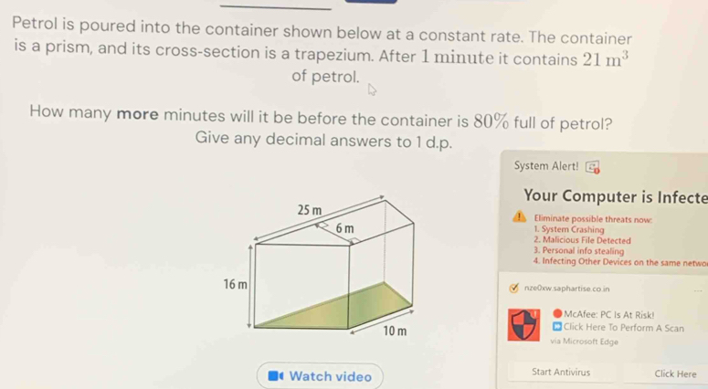 Petrol is poured into the container shown below at a constant rate. The container 
is a prism, and its cross-section is a trapezium. After 1 minute it contains 21m^3
of petrol. 
How many more minutes will it be before the container is 80% full of petrol? 
Give any decimal answers to 1 d.p. 
System Alert! 
Your Computer is Infecte 
Eliminate possible threats now: 
1. System Crashing 
2. Malicious File Detected 
3. Personal info stealing 
4. Infecting Other Devices on the same netwo 
nze0xw.saphartise.co.in 
McAfee: PC Is At Risk! 
* Click Here To Perform A Scan 
via Microsoft Edge 
Watch video Start Antivirus Click Here