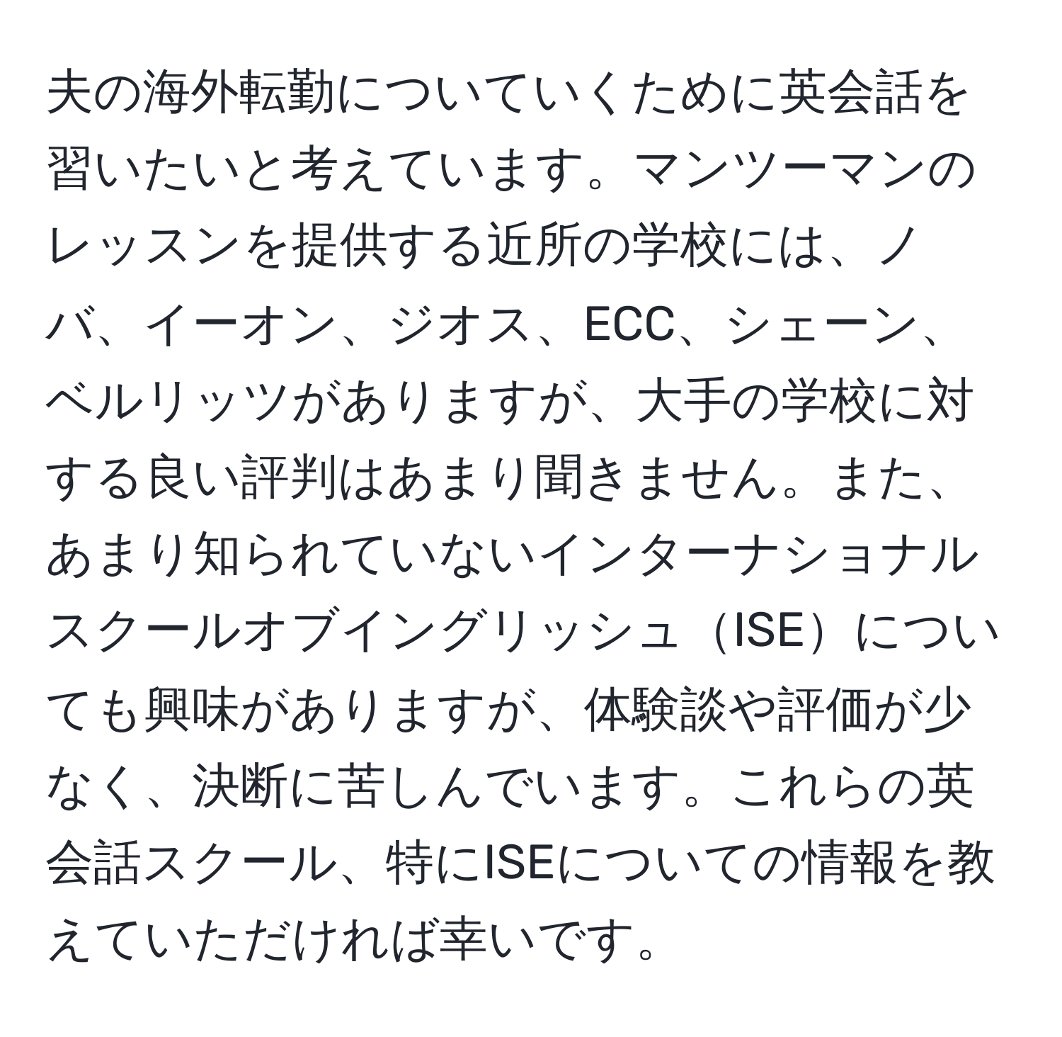 夫の海外転勤についていくために英会話を習いたいと考えています。マンツーマンのレッスンを提供する近所の学校には、ノバ、イーオン、ジオス、ECC、シェーン、ベルリッツがありますが、大手の学校に対する良い評判はあまり聞きません。また、あまり知られていないインターナショナルスクールオブイングリッシュISEについても興味がありますが、体験談や評価が少なく、決断に苦しんでいます。これらの英会話スクール、特にISEについての情報を教えていただければ幸いです。