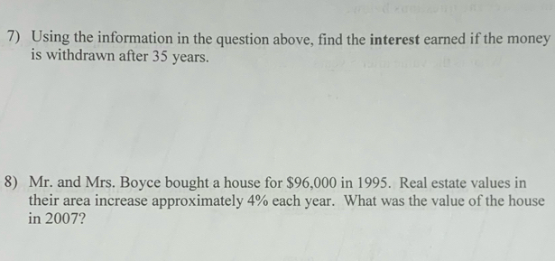 Using the information in the question above, find the interest earned if the money 
is withdrawn after 35 years. 
8) Mr. and Mrs. Boyce bought a house for $96,000 in 1995. Real estate values in 
their area increase approximately 4% each year. What was the value of the house 
in 2007?