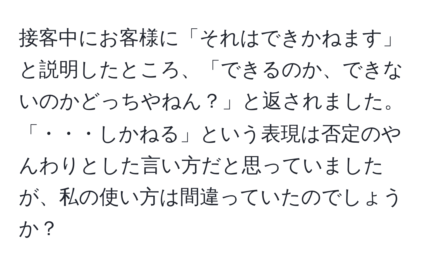 接客中にお客様に「それはできかねます」と説明したところ、「できるのか、できないのかどっちやねん？」と返されました。「・・・しかねる」という表現は否定のやんわりとした言い方だと思っていましたが、私の使い方は間違っていたのでしょうか？