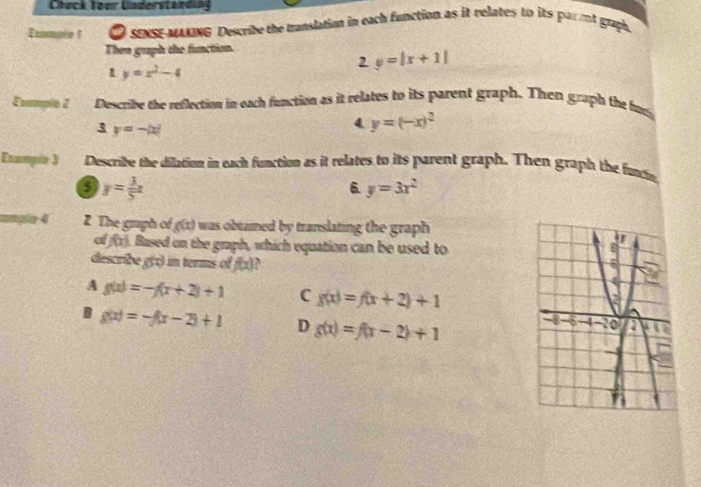 Chuck Toer Understand a
Ecmale 1 O sy mng Describe the translation in each function as it relates to its par mt graph.
Then graph the function.
1 y=x^2-4
2 y=|x+1|
Eommple 2 Describe the reflection in each function as it relates to its parent graph. Then graph the fu
3 y=-|x|
4 y=(-x)^2
Exampio J Describe the dilation in each function as it relates to its parent graph. Then graph the funcin
6 y= 3/5 x
6 y=3x^2
4 Z The graph of g(x) was obtaimed by translating the graph .
f(x) Based on the graph, which equation can be used to
describe g() in terms of f(x)
A g(x)=-f(x+2)+1
C g(x)=f(x+2)+1
B g(x)=-f(x-2)+1 D g(x)=f(x-2)+1