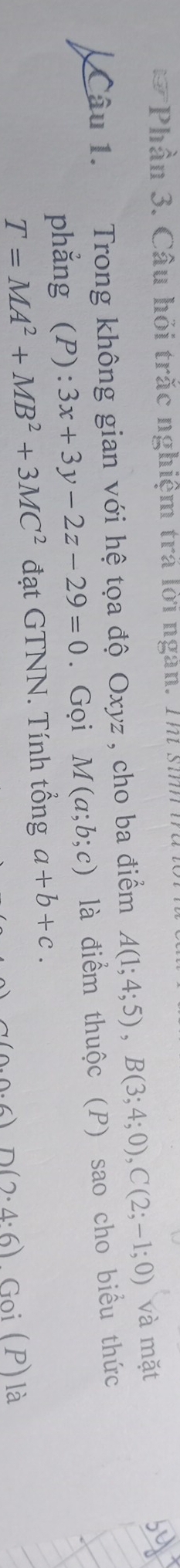 Phân 3. Câu hỏi trắc nghiệm trá lời ngàn. Thịi sii 
Câu 1. Trong không gian với hệ tọa độ Oxyz , cho ba điểm A(1;4;5), B(3;4;0), C(2;-1;0) và mặt 
phẳng (P): 3x+3y-2z-29=0 Gọi M(a;b;c) là điểm thuộc (P) sao cho biểu thức
T=MA^2+MB^2+3MC^2 đạt GTNN. Tính tổng a+b+c.
n(2· 4· 6)Goi(P) là