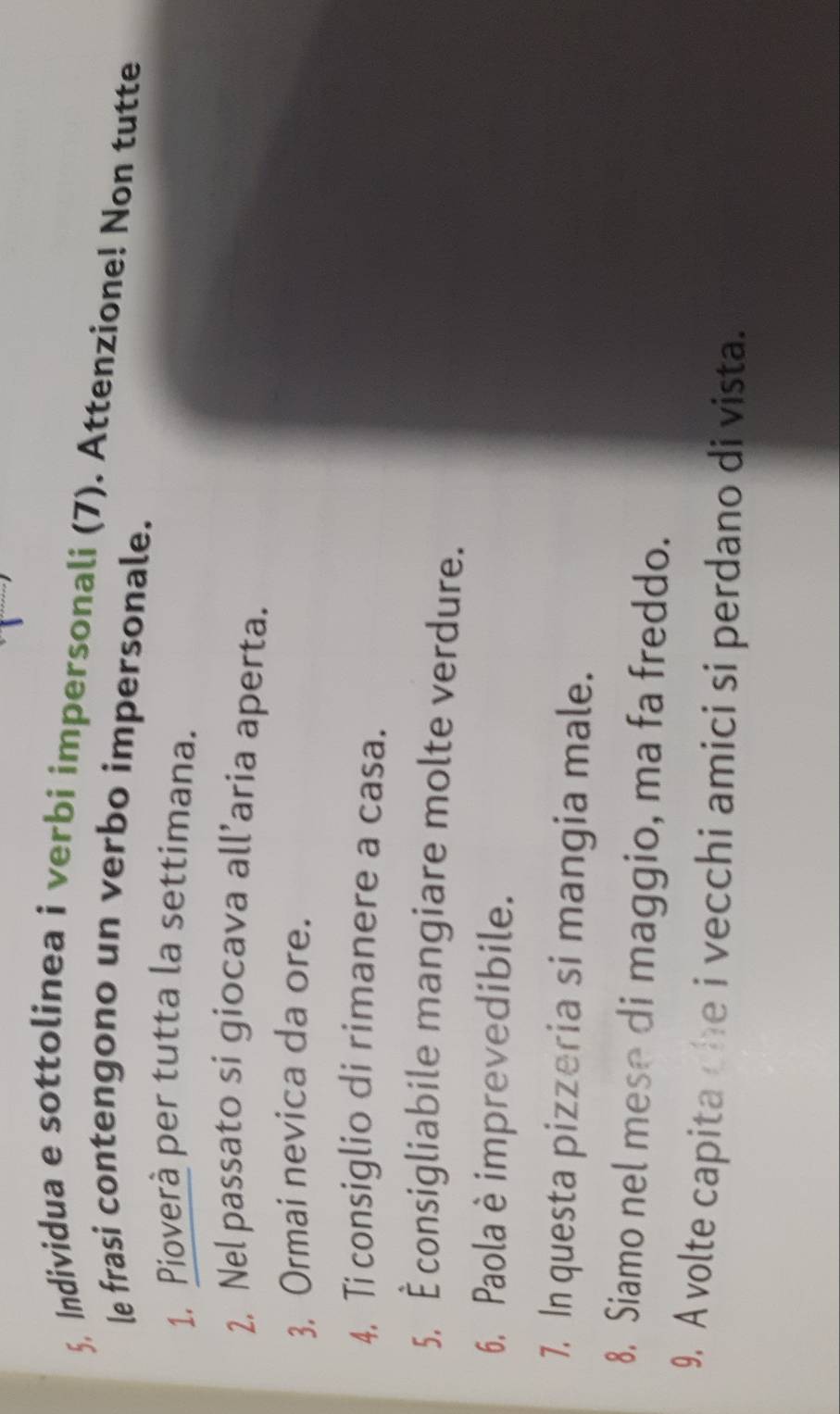 Individua e sottolinea i verbi impersonali (7). Attenzione! Non tutte 
le frasi contengono un verbo impersonale. 
1. Pioverà per tutta la settimana. 
2, Nel passato si giocava all’aria aperta. 
3, Ormai nevica da ore. 
4. Ti consiglio di rimanere a casa. 
5, È consigliabile mangiare molte verdure. 
6. Paola è imprevedibile. 
7. In questa pizzeria si mangia male. 
8. Siamo nel mese di maggio, ma fa freddo. 
9. A volte capita che i vecchi amici si perdano di vista.
