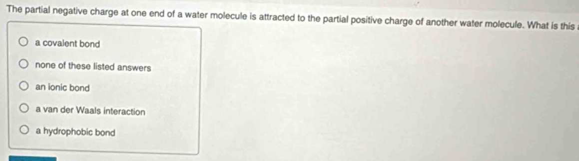 The partial negative charge at one end of a water molecule is attracted to the partial positive charge of another water molecule. What is this
a covalent bond
none of these listed answers
an ionic bond
a van der Waals interaction
a hydrophobic bond