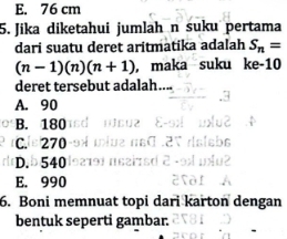 E. 76 cm
5. Jika diketahui jumlah n suku pertama
dari suatu deret aritmatika adalah S_n=
(n-1)(n)(n+1) , maka suku ke- 10
deret tersebut adalah....
A. 90
B. 180
C. 270
D. 540
E. 990
6. Boni memnuat topi dari karton dengan
bentuk seperti gambar.