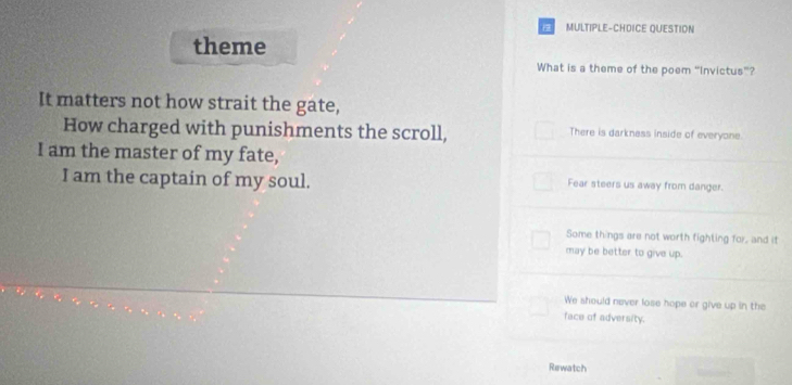 MULTIPLE-CHDICE QUESTION
theme
What is a theme of the poem “Invictus”?
It matters not how strait the gate,
How charged with punishments the scroll, There is darkness inside of everyone.
I am the master of my fate,
I am the captain of my soul. Fear steers us away from danger.
Some things are not worth fighting for, and it
may be better to give up.
We should never lose hope or give up in the
face of adversity.
Rewatch