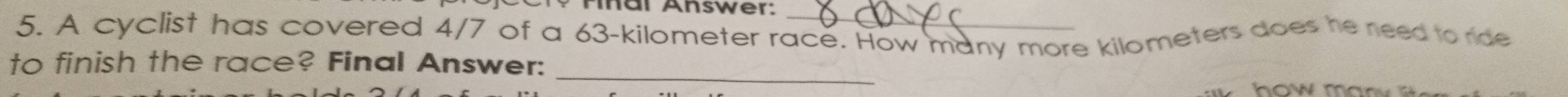 Tinar Answer:_ 
5. A cyclist has covered 4/7 of a 63-kilometer race. How many more kilometers does he need to ride 
_ 
to finish the race? Final Answer: 
how ma