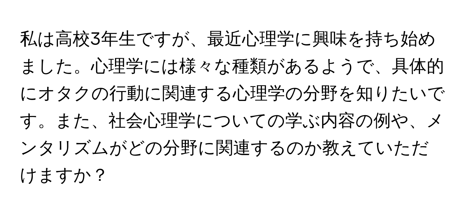 私は高校3年生ですが、最近心理学に興味を持ち始めました。心理学には様々な種類があるようで、具体的にオタクの行動に関連する心理学の分野を知りたいです。また、社会心理学についての学ぶ内容の例や、メンタリズムがどの分野に関連するのか教えていただけますか？