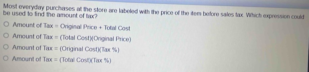 Most everyday purchases at the store are labeled with the price of the item before sales tax. Which expression could
be used to find the amount of tax?
Amount of 7 a X = Original Price + Total Cost
Amount of Tax= (Total Cost)(Original Price)
Amount of Tax= (Original Cost)(Tax% )
Amount of Tax= ( Total Cost)(Tax% )