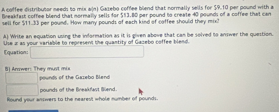 A coffee distributor needs to mix a(n) Gazebo coffee blend that normally sells for $9.10 per pound with a 
Breakfast coffee blend that normally sells for $13.80 per pound to create 40 pounds of a coffee that can 
sell for $11.33 per pound. How many pounds of each kind of coffee should they mix? 
A) Write an equation using the information as it is given above that can be solved to answer the question. 
Use x as your variable to represent the quantity of Gazebo coffee blend. 
Equation: □ 
B) Answer: They must mix
□ pounds of the Gazebo Blend
□ pounds of the Breakfast Blend. 
Round your answers to the nearest whole number of pounds.