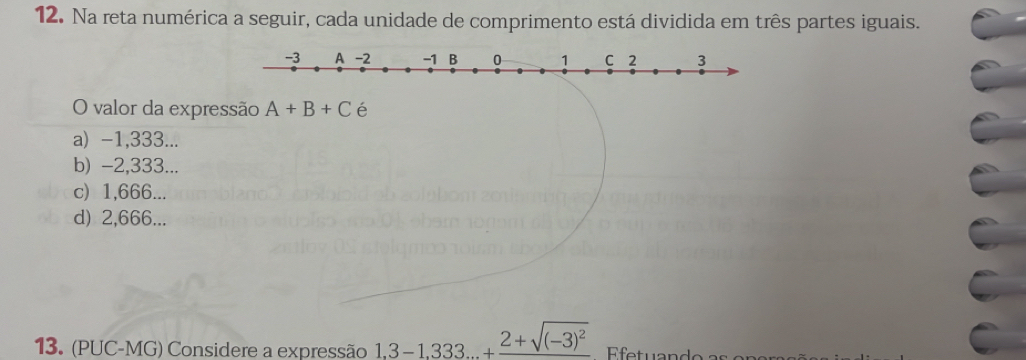 Na reta numérica a seguir, cada unidade de comprimento está dividida em três partes iguais.
O valor da expressão A+B+C é
a) -1,333...
b) -2,333...
c) 1,666...
d) 2,666...
13. (PUC-MG) Considere a expressão 1.3-1.333...+frac 2+sqrt((-3)^2) Efetuando as e