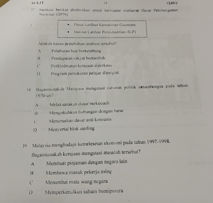 SULIT 14 1249/1
37 Institusi berikut ditubuhkan untuk mencapai matlamat Dasar Pembangunan
Nasional (DPN).
Pusat Latihan Kemahiran Giatmara
Institut Latihan Perindustrian (ILP)
Apakah kesan penubuhan institusi tersebut?
A Pelaburan luar berkembang
B Pendapatan rakyat bertambah
C Perkhidmatan kerajaan diperkasa
1) Program pertukaran pelajar dipergiat
38 Bagaimanakah Malaysia mengatasi cabaran politik antarabangsa pada tahun
1970-an?
A Melaksanakan dasar berkecuali
B Mengükühkan hübüngan dengan barät
C Meneruskan dasar anti komunis
D Menyertai blok sterling
39 Malaysia menghadapi kemelesetan ekonomi pada tahun 1997-1998.
Bagaimanakah kerajaan mengatasi masalah tersebut?
A Membuat pinjaman dengan negara lain
B Membawa masuk pekerja asing
C Menambat mata wang negara
D Memperkenalkan saham bumiputera