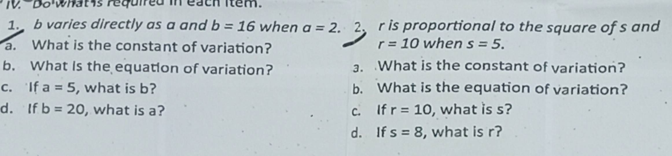 Do whatis required in each Item. 
1. b varies directly as a and b=16 when a=2. 2 r is proportional to the square of s and
r=10
a. What is the constant of variation? when s=5. 
b. What Is the equation of variation? a. What is the constant of variation? 
c. If a=5 , what is b? b. What is the equation of variation? 
d. If b=20 , what is a? c. If r=10 , what is s? 
d. If s=8 , what is r?