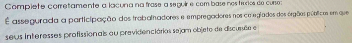 Complete corretamente a lacuna na frase a seguir e com base nos textos do curso: 
É assegurada a participação dos trabalhadores e empregadores nos colegiados dos órgãos públicos em que 
seus interesses profissionais ou previdenciários sejam objeto de discussão e