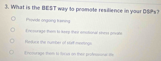 What is the BEST way to promote resilience in your DSPs?
Provide ongoing training
Encourage them to keep their emotional stress private
Reduce the number of staff meetings
Encourage them to focus on their professional life.