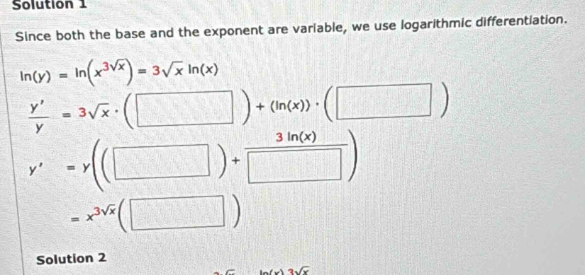 Solution 1 
Since both the base and the exponent are variable, we use logarithmic differentiation.
ln (y)=ln (x^(3sqrt(x)))=3sqrt(x)ln (x)
 y'/y =3sqrt(x)· (□ )+(ln (x))· (□ )
y'=y((□ )+ 3ln (x)/□  )
=x^(3sqrt(x))(□ )
Solution 2
3sqrt(x)