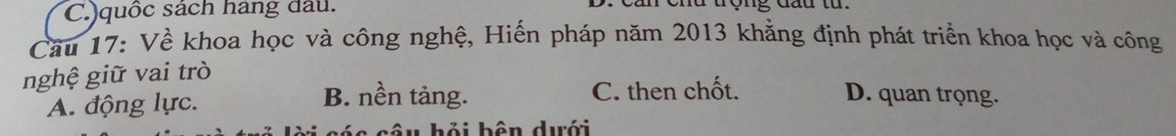 )quốc sách hang đầu. u end tợng dautừ 
Cầu 17: Về khoa học và công nghệ, Hiến pháp năm 2013 khẳng định phát triển khoa học và công
nghệ giữ vai trò
A. động lực.
B. nền tảng. C. then chốt. D. quan trọng.
câu hỏi bên dưới