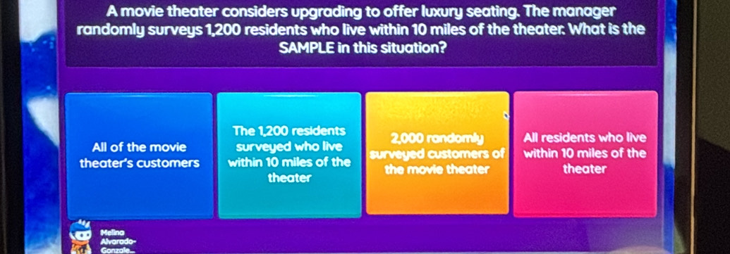 A movie theater considers upgrading to offer luxury seating. The manager
randomly surveys 1,200 residents who live within 10 miles of the theater. What is the
SAMPLE in this situation?
The 1,200 residents
All of the movie surveyed who live 2,000 randomly All residents who live
theater's customers within 10 miles of the surveyed customers of within 10 miles of the
theater the movie theater theater
Melina
Gonz