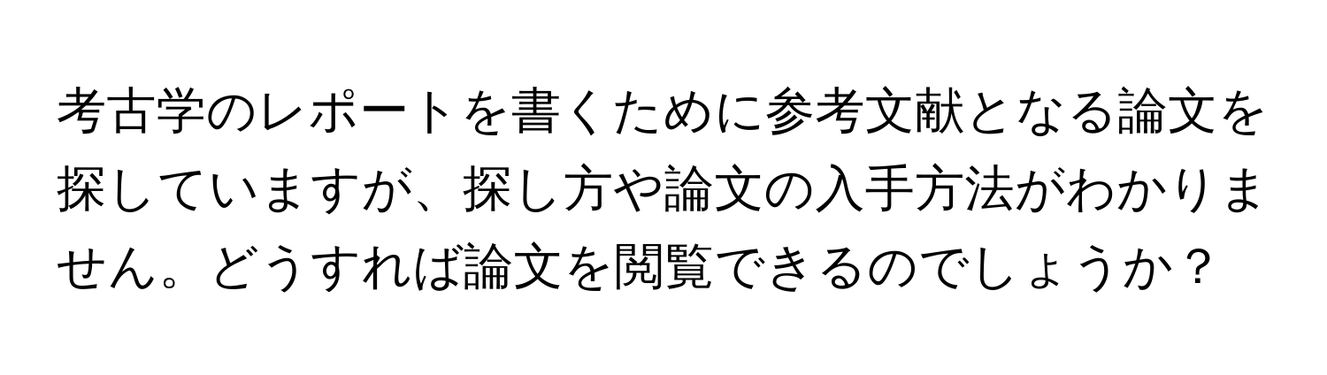 考古学のレポートを書くために参考文献となる論文を探していますが、探し方や論文の入手方法がわかりません。どうすれば論文を閲覧できるのでしょうか？