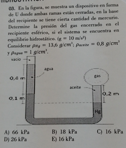 En la figura, se muestra un dispositivo en forma
de U donde ambas ramas están cerradas, en la base
del recipiente se tiene cierta cantidad de mercurio.
Determine la presión del gas encerrado en el
recipiente esférico, si el sistema se encuentra en
equilibrio hidrostático. (g=10m/s^2)
Considerar rho _Hg=13,6g/cm^3; Paceite =0,8g/cm^3
y Pagua =1g/cm^3.
A) 66 kPa B) 18 kPa C) 16 kPa
D) 26kPa E) 16 kPa