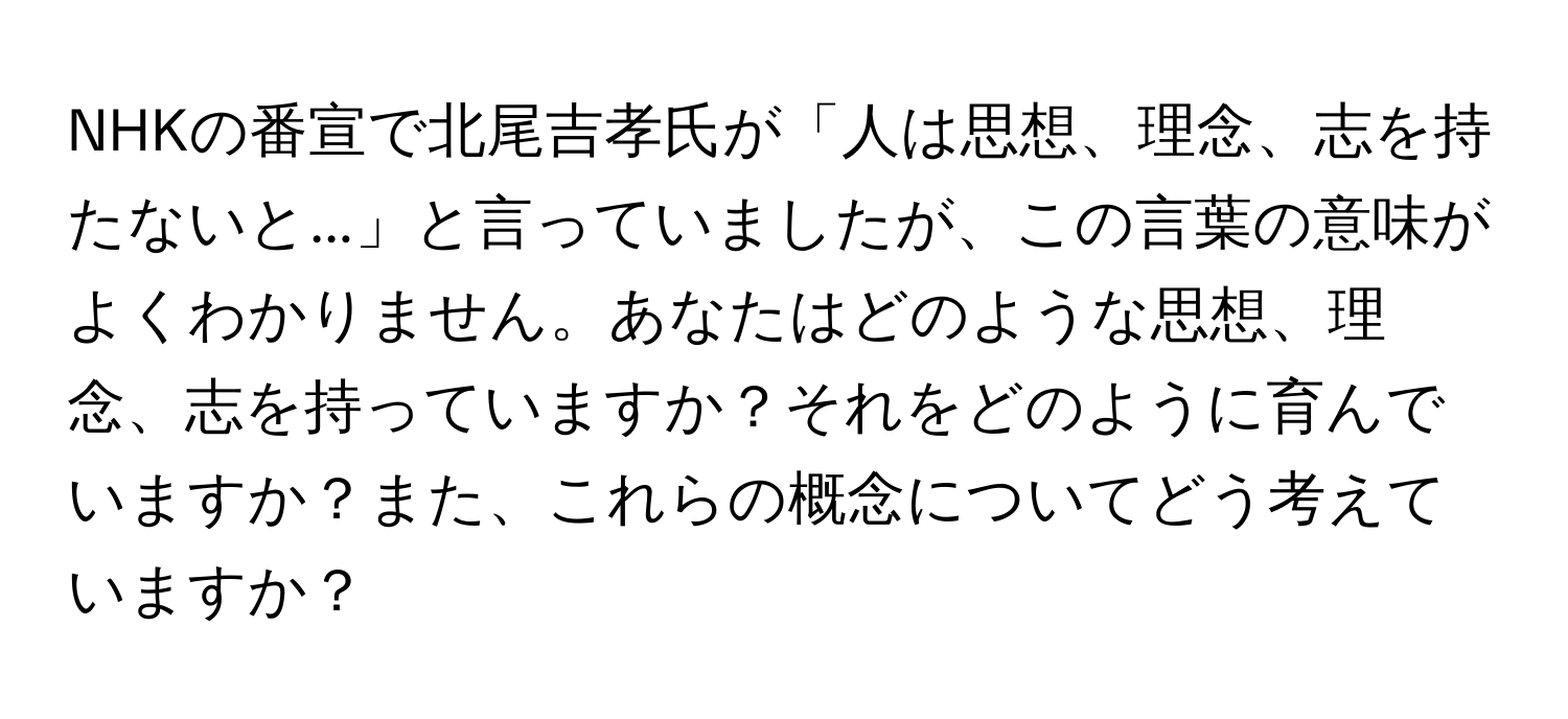 NHKの番宣で北尾吉孝氏が「人は思想、理念、志を持たないと...」と言っていましたが、この言葉の意味がよくわかりません。あなたはどのような思想、理念、志を持っていますか？それをどのように育んでいますか？また、これらの概念についてどう考えていますか？