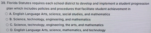 Florida Statutes requires each school district to develop and implement a student progression
plan which includes policies and procedures that facilitate student achievement in
A. English Language Arts, science, social studies, and mathematics
B. Science, technology, engineering, and mathematics
C. Science, technology, engineering, the arts, and mathematics
D. English Language Arts, science, mathematics, and technology