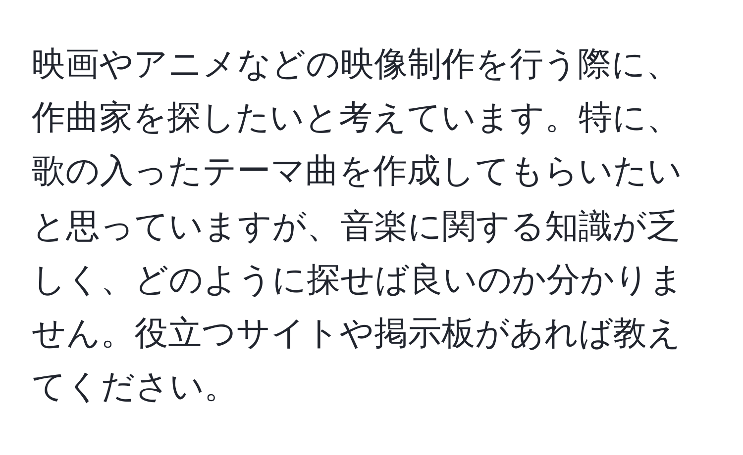 映画やアニメなどの映像制作を行う際に、作曲家を探したいと考えています。特に、歌の入ったテーマ曲を作成してもらいたいと思っていますが、音楽に関する知識が乏しく、どのように探せば良いのか分かりません。役立つサイトや掲示板があれば教えてください。