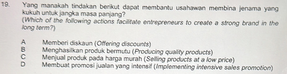 Yang manakah tindakan berikut dapat membantu usahawan membina jenama yan
kukuh untuk jangka masa panjang?
(Which of the following actions facilitate entrepreneurs to create a strong brand in the
long term?)
A Memberi diskaun (Offering discounts)
B Menghasilkan produk bermutu (Producing quality products)
C £ Menjual produk pada harga murah (Selling products at a low price)
D Membuat promosi jualan yang intensif (Implementing intensive sales promotion)