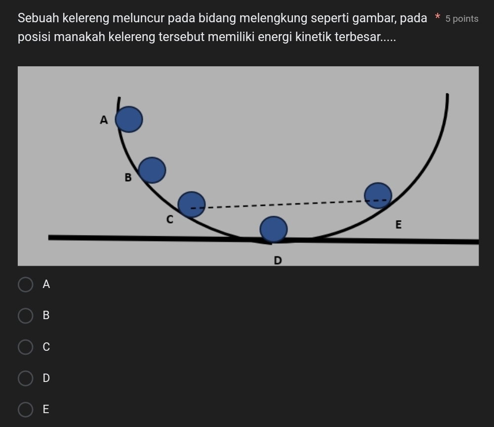 Sebuah kelereng meluncur pada bidang melengkung seperti gambar, pada * 5 points
posisi manakah kelereng tersebut memiliki energi kinetik terbesar.....
A
B
C
D
E