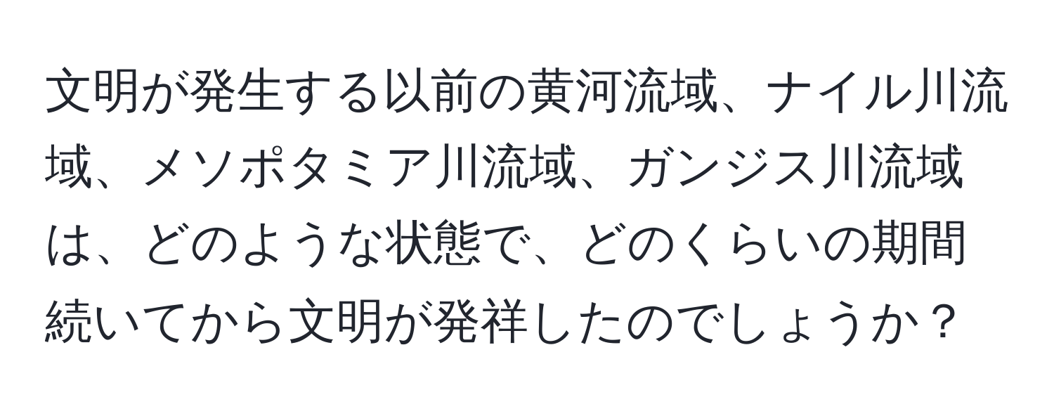 文明が発生する以前の黄河流域、ナイル川流域、メソポタミア川流域、ガンジス川流域は、どのような状態で、どのくらいの期間続いてから文明が発祥したのでしょうか？