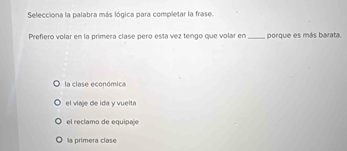 Selecciona la palabra más lógica para completar la frase.
Prefiero volar en la primera clase pero esta vez tengo que volar en _porque es más barata.
la clase económica
el viaje de ida y vuelta
el reclamo de equipaje
la primera clase