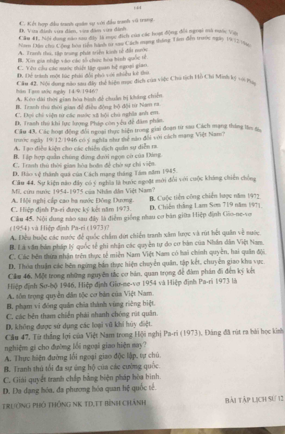 C. Kết hợp đấu tranh quân sự với đấu tranh sqrt(0) trang .
D. Vừa đánh vừa đâm, vừa đâm vừa đánh.
Câu 41. Nội dung nào sau đây là mục đích của các hoạt động đối ngoại mà nước Việt
Nam Dân chủ Cộng hòa tiến hành từ sau Cách mạng tháng Tâm đến trước ngày 19/12/194
A. Tranh thủ, tập trung phát triển kinh tế đất nước
B. Xin gia nhập vào các tổ chức hòa bình quốc tế.
C. Yêu cầu các nước thiết lập quan hệ ngoại giao.
D. Để tránh một lúc phải đổi phó với nhiều kê thù.
Câu 42. Nội dung nào sau đây thể hiện mục đích của việc Chủ tịch Hồ Chi Minh ký với Pháp
bản Tạm ước ngày 14/9/1946?
A. Kéo dài thời gian hòa bình để chuẩn bị kháng chiến.
B. Tranh thủ thời gian để điều động bộ đội từ Nam ra.
C. Đợi chi viện từ các nước xã hội chủ nghĩa anh em.
D. Tranh thủ khi lực lượng Pháp còn yếu để đâm phán.
Câu 43. Các hoạt động đối ngoại thực hiện trong giai đoạn từ sau Cách mạng tháng lâm đến
trước ngày 19/12/1946 có ý nghĩa như thế nào đổi với cách mạng Việt Nam?
A. Tạo diều kiện cho các chiến dịch quân sự diễn ra.
B. Tập hợp quần chúng đứng dưới ngọn cờ của Đảng
C. Tranh thủ thời gian hòa hoãn để chờ sự chi viện.
D. Bảo vệ thành quả của Cách mạng tháng Tám năm 1945.
Câu 44. Sự kiện nào đây có ý nghĩa là bước ngoặt mới đối với cuộc kháng chiến chống
Mĩ, cứu nước 1954-1975 của Nhân dân Việt Nam?
A. Hội nghị cấp cao ba nước Đông Dương. B. Cuộc tiến công chiến lược năm 1972.
C. Hiệp định Pa-ri được ký kết năm 1973. D. Chiến thắng Lam Sơn 719 năm 1971.
Câu 45. Nội dung nào sau đây là điểm giống nhau cơ bản giữa Hiệp định Gio-ne-vơ
(1954) và Hiệp định Pa-ri (1973)?
A. Đều buộc các nước để quốc chấm dứt chiến tranh xâm lược và rút hết quân về nước.
B. Là văn bản pháp lý quốc tế ghi nhận các quyền tự do cơ bản của Nhân dân Việt Nam.
C. Các bên thừa nhận trên thực tế miền Nam Việt Nam có hai chính quyền, hai quân đội.
D. Thỏa thuận các bên ngừng bắn thực hiện chuyển quân, tập kết, chuyễn giao khu vực.
Câu 46. Một trong những nguyên tắc cơ bản, quan trọng để đàm phán đi đến ký kết
Hiệp định Sơ-bộ 1946, Hiệp định Giơ-ne-vơ 1954 và Hiệp định Pa-ri 1973 là
A. tôn trọng quyền dân tộc cơ bản của Việt Nam.
B. phạm vi đóng quân chia thành vùng riêng biệt.
C. các bên tham chiến phải nhanh chóng rút quân.
D. không được sử dụng các loại vũ khí hủy diệt.
Câu 47. Từ thắng lợi của Việt Nam trong Hội nghị Pa-ri (1973), Đảng đã rút ra bài học kinh
nghiệm gi cho đường lối ngoại giao hiện nay?
A. Thực hiện đường lối ngoại giao độc lập, tự chủ.
B. Tranh thủ tối đa sự ủng hộ của các cường quốc.
C. Giải quyết tranh chấp bằng biện pháp hòa bình.
D. Da dạng hóa, đa phương hóa quan hệ quốc tế.
TRƯởNG PHỐ THÔNG NK TD,TT BÌNH CHÁNH Bài Tập Lịch sử 12