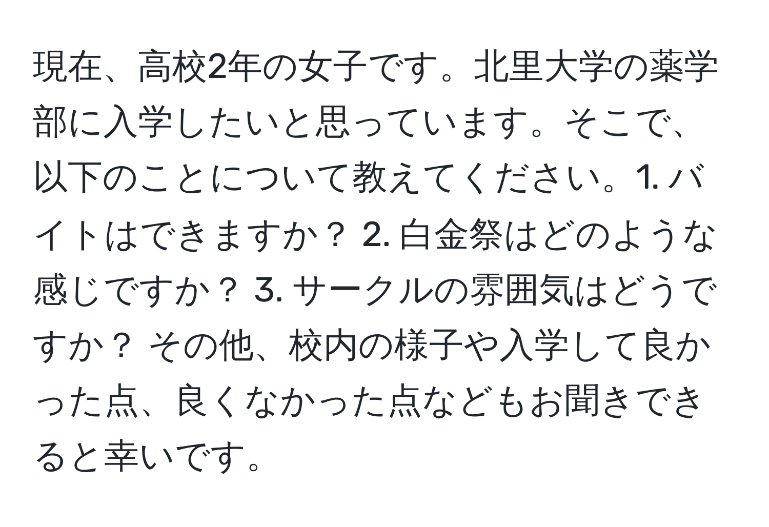 現在、高校2年の女子です。北里大学の薬学部に入学したいと思っています。そこで、以下のことについて教えてください。1. バイトはできますか？ 2. 白金祭はどのような感じですか？ 3. サークルの雰囲気はどうですか？ その他、校内の様子や入学して良かった点、良くなかった点などもお聞きできると幸いです。