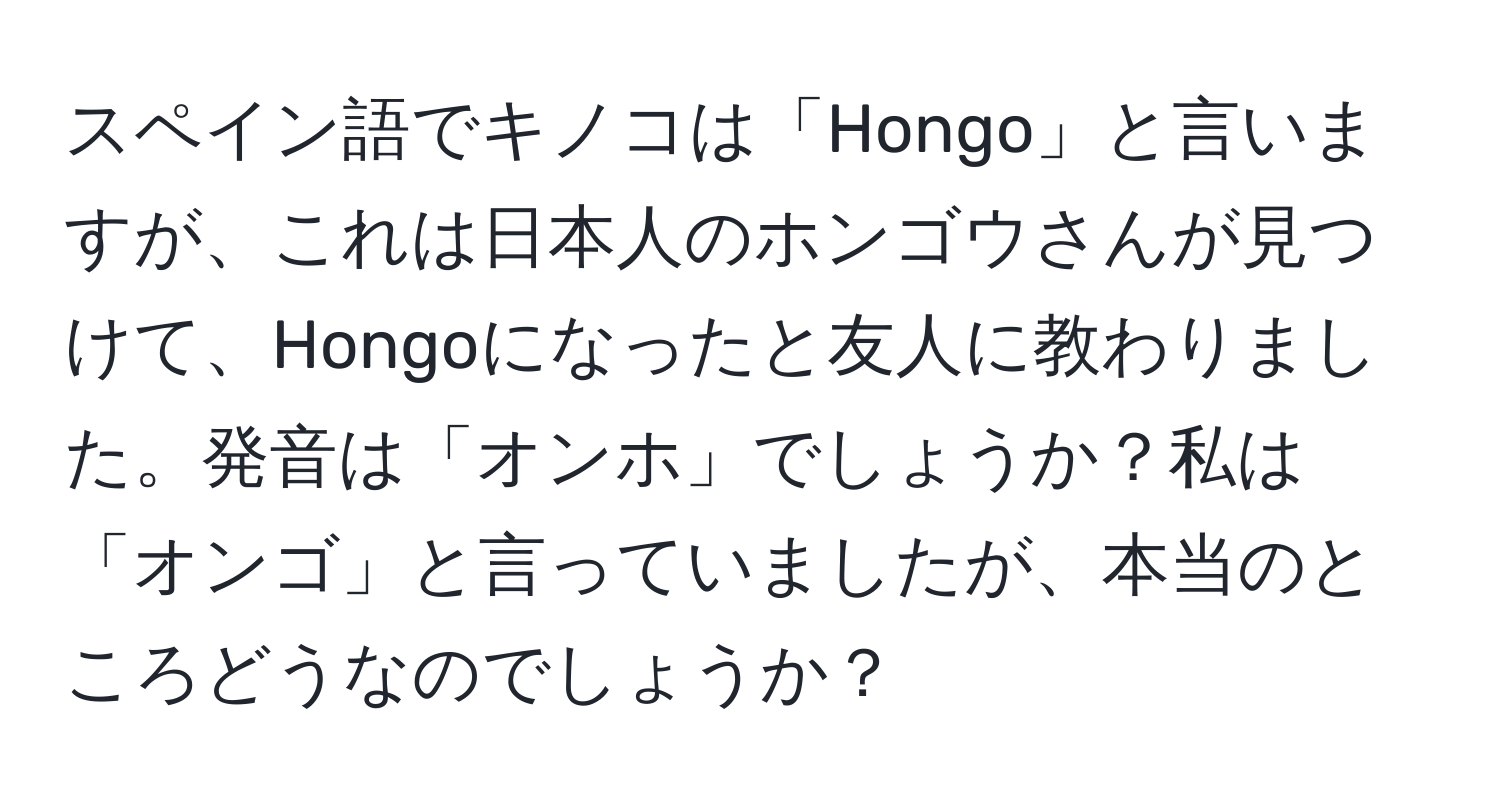 スペイン語でキノコは「Hongo」と言いますが、これは日本人のホンゴウさんが見つけて、Hongoになったと友人に教わりました。発音は「オンホ」でしょうか？私は「オンゴ」と言っていましたが、本当のところどうなのでしょうか？