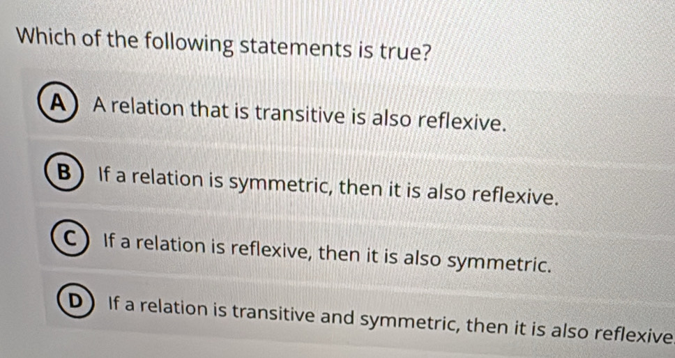 Which of the following statements is true?
A A relation that is transitive is also reflexive.
B) If a relation is symmetric, then it is also reflexive.
C) If a relation is reflexive, then it is also symmetric.
D) If a relation is transitive and symmetric, then it is also reflexive