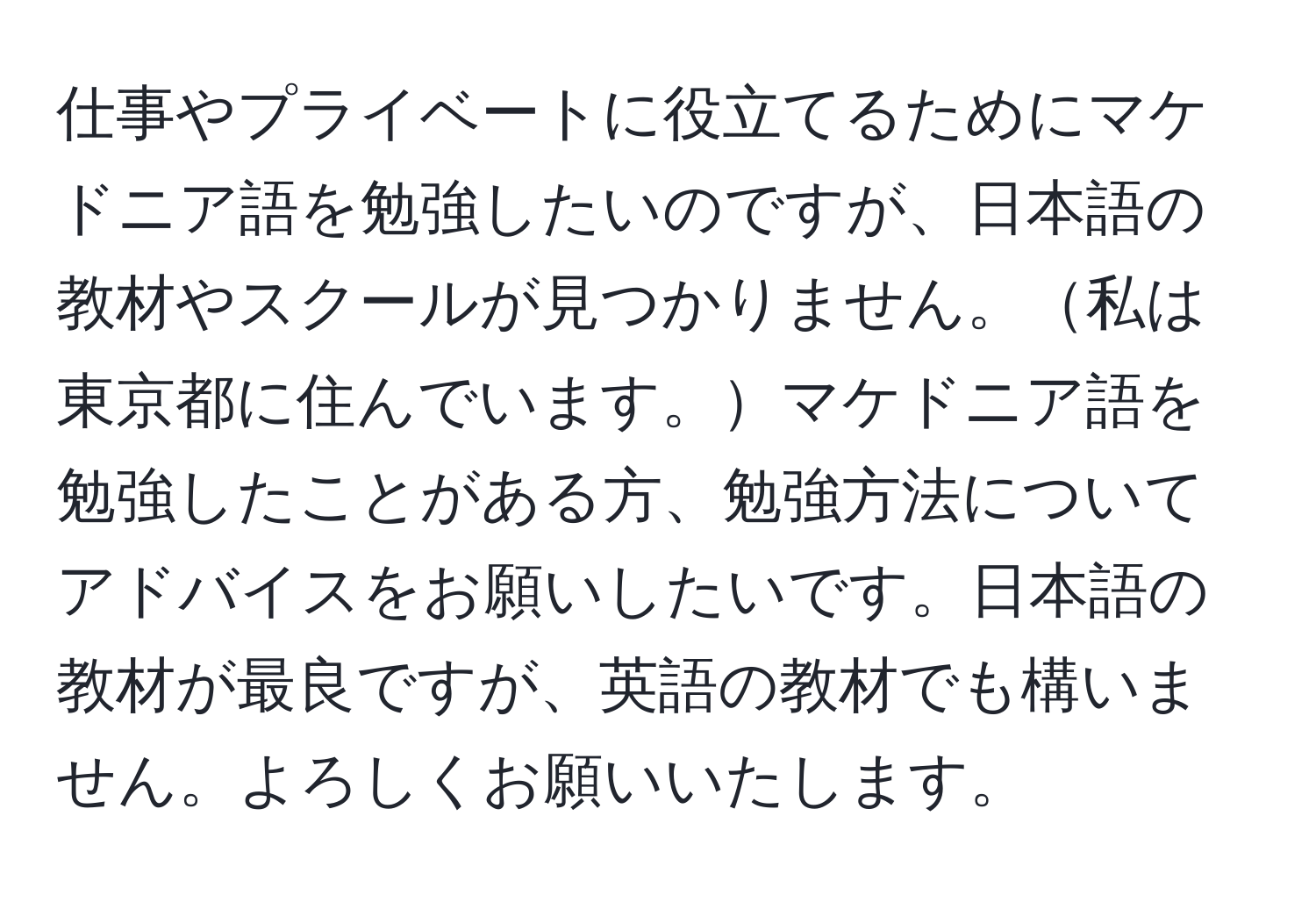 仕事やプライベートに役立てるためにマケドニア語を勉強したいのですが、日本語の教材やスクールが見つかりません。私は東京都に住んでいます。マケドニア語を勉強したことがある方、勉強方法についてアドバイスをお願いしたいです。日本語の教材が最良ですが、英語の教材でも構いません。よろしくお願いいたします。