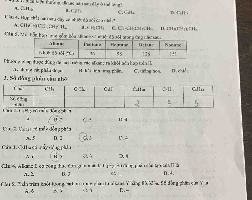 a 3. U điều kiện thường alkane nào sau đây ở thể lỏng?
A. C_4H_10.
B. C_2H_6.
C. C_3H_8. D. C_6H_14.
Câu 4. Hợp chất nào sau đây có nhiệt độ sôi cao nhất?
A. CH_3CH(CH_3)CH_2CH_3. B. CH_3CH_3 C. CH_3CH_2CH_2CH_3. D. CH_3(CH_2)_3CH_3.
Câu 5. Một hỗn hợp lỏng gồm bốn alkane và nhiệt độ sôi tương ứng như sau:
Phương pháp được dùng đề tách riêng các alkane ra khỏi hỗn hợp trên là
A. chưng cất phân đoạn. B. kết tinh từng phần. C. thăng hoa. D. chiết.
3. Số đồng phân cần nhớ
A. 1 B. 2 C. 3 D. 4
Câu 2. C_5H_12 có mấy đồng phân
A. 5 B. 2 C. 3 D. 4
Câu 3. C_6H_14 có mấy đồng phân
A. 6 B. 5 C. 3 D. 4
Câu 4. Alkane E có công thức đơn giản nhất là C_2H_5. Số đồng phân cấu tạo của E là
A. 2. B. 3. C. 1. D. 4.
Câu 5. Phần trăm khối lượng carbon trong phân tử alkane Y bằng 83,33%. Số đồng phân của Y là
A. 6 B. 5 C. 3 D. 4