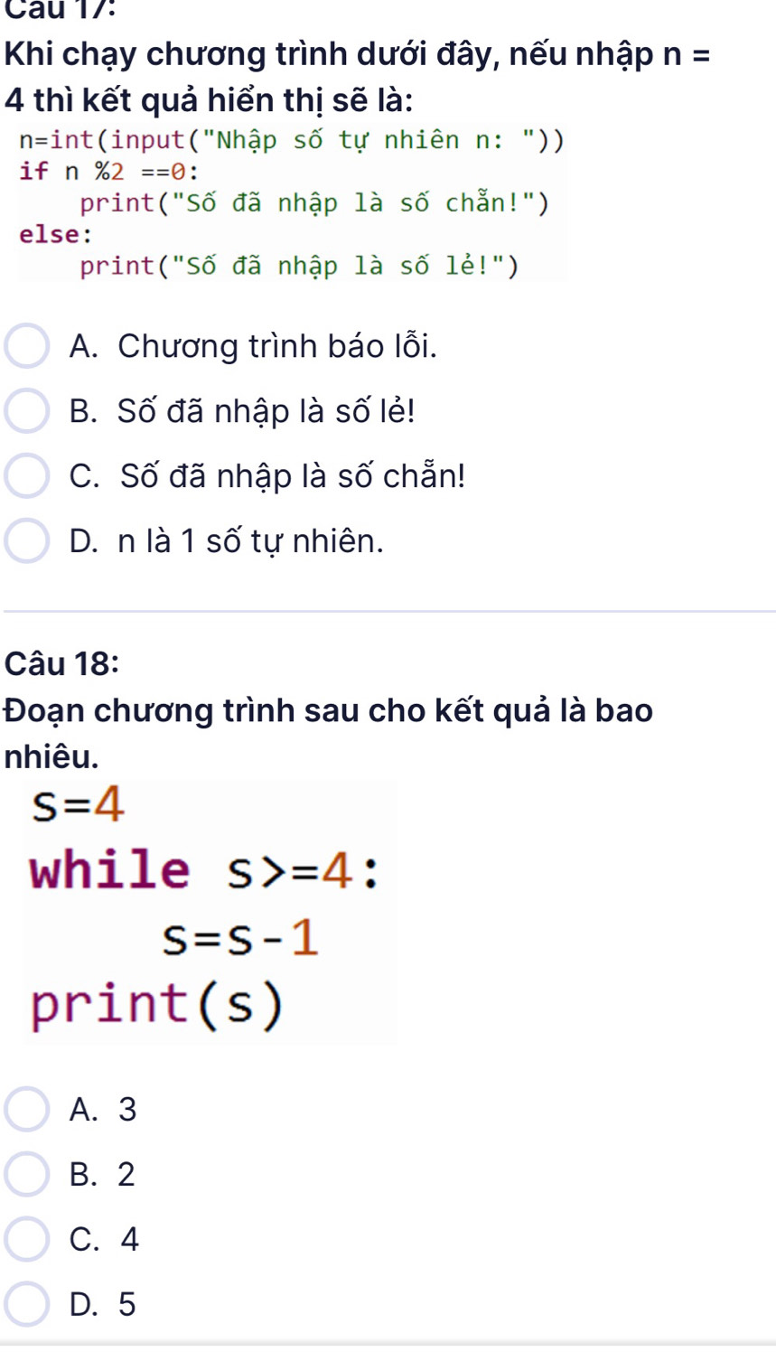 Cau 17:
Khi chạy chương trình dưới đây, nếu nhập n=
4 thì kết quả hiển thị sẽ là:
n= int(input("Nhập số tự nhiên n: "))
if n% 2==0.
print("Số đã nhập là số chẵn!")
else:
print("Số đã nhập là số lẻ!")
A. Chương trình báo lỗi.
B. Số đã nhập là số lẻ!
C. Số đã nhập là số chẵn!
D. n là 1 số tự nhiên.
Câu 18:
Đoạn chương trình sau cho kết quả là bao
nhiêu.
s=4
while s>=4 :
S=S-1
print(s)
A. 3
B. 2
C. 4
D. 5