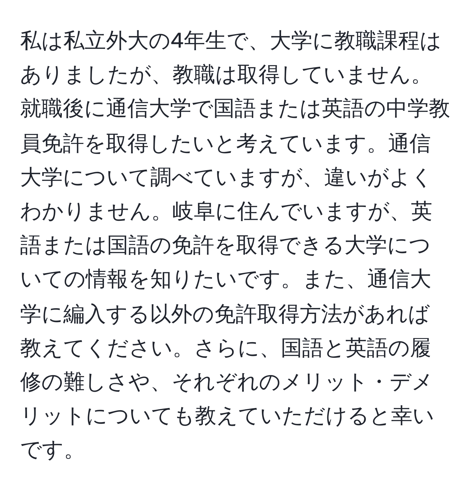 私は私立外大の4年生で、大学に教職課程はありましたが、教職は取得していません。就職後に通信大学で国語または英語の中学教員免許を取得したいと考えています。通信大学について調べていますが、違いがよくわかりません。岐阜に住んでいますが、英語または国語の免許を取得できる大学についての情報を知りたいです。また、通信大学に編入する以外の免許取得方法があれば教えてください。さらに、国語と英語の履修の難しさや、それぞれのメリット・デメリットについても教えていただけると幸いです。