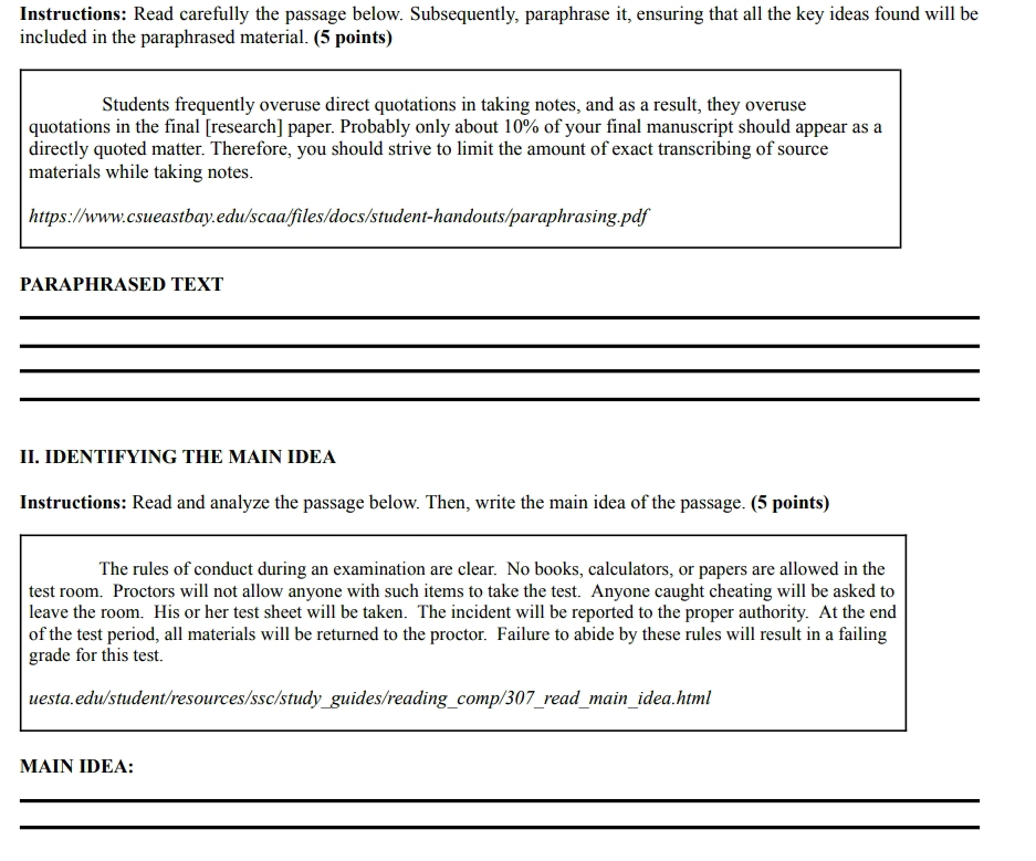 Instructions: Read carefully the passage below. Subsequently, paraphrase it, ensuring that all the key ideas found will be 
included in the paraphrased material. (5 points) 
Students frequently overuse direct quotations in taking notes, and as a result, they overuse 
quotations in the final [research] paper. Probably only about 10% of your final manuscript should appear as a 
directly quoted matter. Therefore, you should strive to limit the amount of exact transcribing of source 
materials while taking notes. 
https://www.csueastbay.edu/scaa/files/docs/student-handouts/paraphrasing.pdf 
PARAPHRASED TEXT 
_ 
_ 
_ 
_ 
II. IDENTIFYING THE MAIN IDEA 
Instructions: Read and analyze the passage below. Then, write the main idea of the passage. (5 points) 
_ 
_ 
The rules of conduct during an examination are clear. No books, calculators, or papers are allowed in the 
test room. Proctors will not allow anyone with such items to take the test. Anyone caught cheating will be asked to 
leave the room. His or her test sheet will be taken. The incident will be reported to the proper authority. At the end 
of the test period, all materials will be returned to the proctor. Failure to abide by these rules will result in a failing 
grade for this test. 
uesta.edu/student/resources/ssc/study_guides/reading_comp/307_read_main_idea.html 
_ 
_ 
MAIN IDEA: 
_ 
_