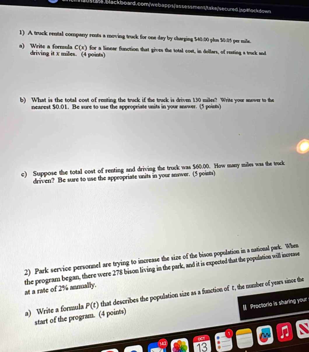 A truck rental company rents a moving truck for one day by charging $40.00 plus $0.05 per mile. 
a) Write a formula C(x) for a linear function that gives the total cost, in dollars, of renting a truck and 
driving it x miles. (4 points) 
b) What is the total cost of renting the truck if the truck is driven 130 miles? Write your answer to the 
nearest $0.01. Be sure to use the appropriate units in your answer. (5 points) 
c) Suppose the total cost of renting and driving the truck was $60.00. How many miles was the truck 
driven? Be sure to use the appropriate units in your answer. (5 points) 
2) Park service personnel are trying to increase the size of the bison population in a national park. When 
the program began, there were 278 bison living in the park, and it is expected that the population will increase 
at a rate of 2% annually. 
a) Write a formula P(t) that describes the population size as a function of t, the number of years since the 
I Proctorio is sharing your 
start of the program. (4 points) 
OCT 
42 13